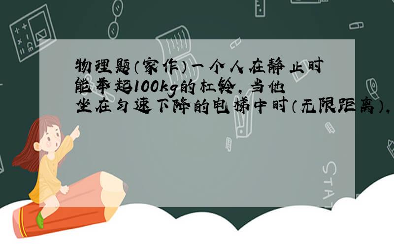 物理题（家作）一个人在静止时能举起100kg的杠铃,当他坐在匀速下降的电梯中时（无限距离）,他获得的加速度为a=2.5m