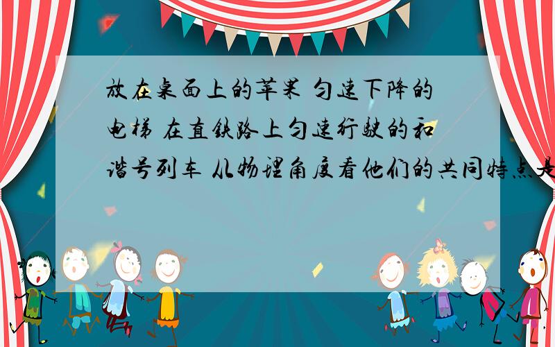 放在桌面上的苹果 匀速下降的电梯 在直铁路上匀速行驶的和谐号列车 从物理角度看他们的共同特点是?