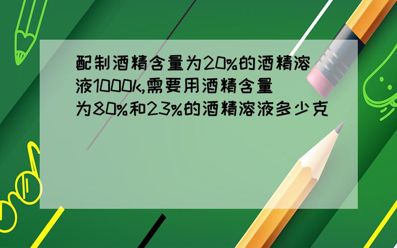 配制酒精含量为20%的酒精溶液1000k,需要用酒精含量为80%和23%的酒精溶液多少克