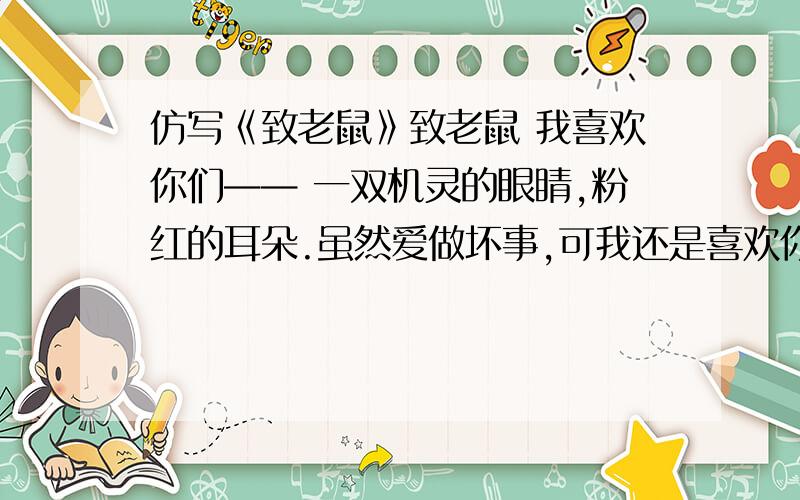 仿写《致老鼠》致老鼠 我喜欢你们—— 一双机灵的眼睛,粉红的耳朵.虽然爱做坏事,可我还是喜欢你们.如果我到了你们的王国,