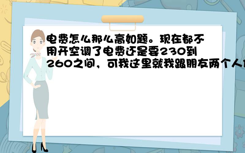 电费怎么那么高如题。现在都不用开空调了电费还是要230到260之间，可我这里就我跟朋友两个人住，而且白天不住人，晚上就用