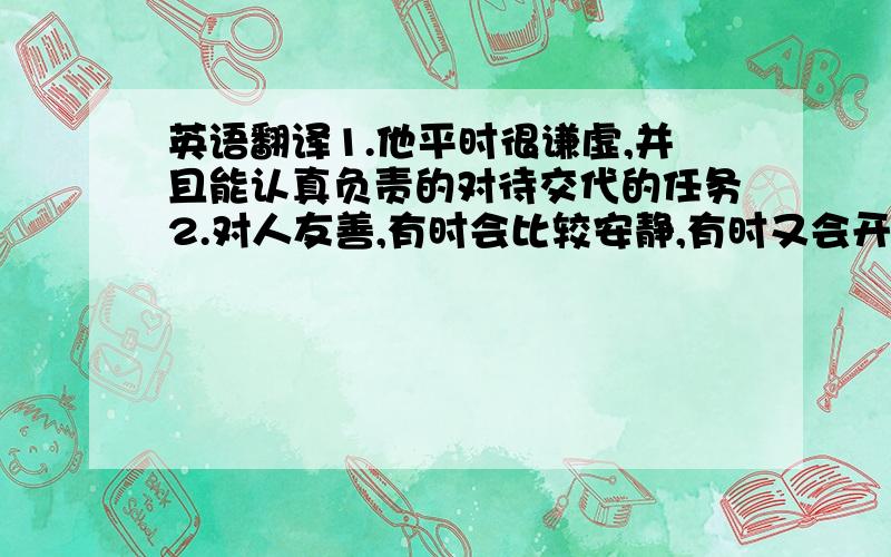 英语翻译1.他平时很谦虚,并且能认真负责的对待交代的任务2.对人友善,有时会比较安静,有时又会开很有趣的玩笑3.谦虚,爱