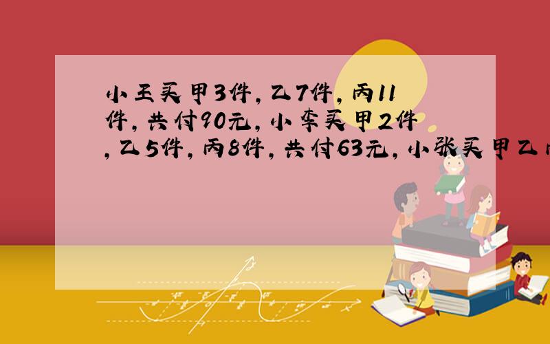 小王买甲3件,乙7件,丙11件,共付90元,小李买甲2件,乙5件,丙8件,共付63元,小张买甲乙丙