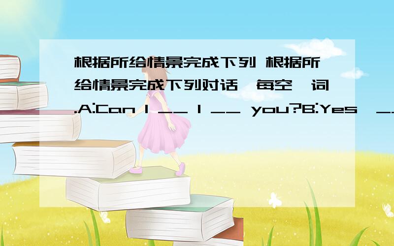 根据所给情景完成下列 根据所给情景完成下列对话,每空一词.A:Can I __ 1 __ you?B:Yes,__ 2