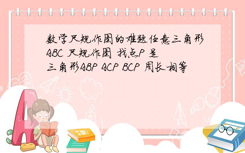 数学尺规作图的难题任意三角形ABC 尺规作图 找点P 是三角形ABP ACP BCP 周长相等