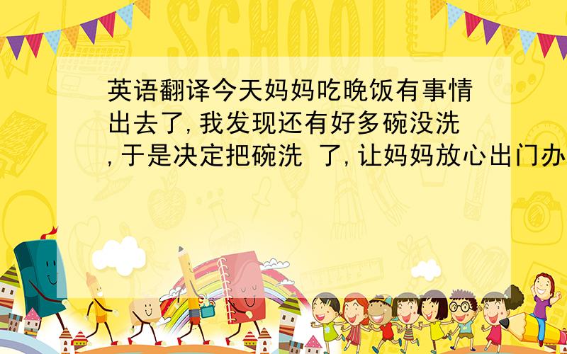 英语翻译今天妈妈吃晚饭有事情出去了,我发现还有好多碗没洗,于是决定把碗洗 了,让妈妈放心出门办事.但是我发现偶尔洗碗是很