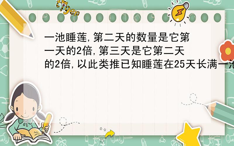 一池睡莲,第二天的数量是它第一天的2倍,第三天是它第二天的2倍,以此类推已知睡莲在25天长满一池.那它什么时候长半池?