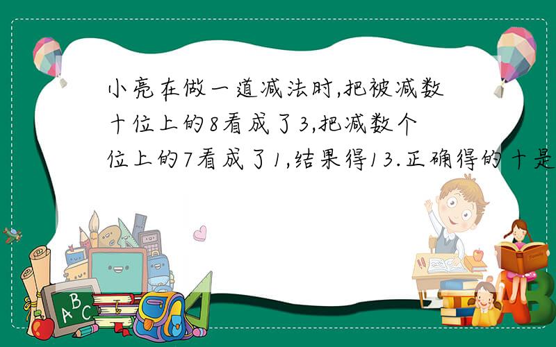 小亮在做一道减法时,把被减数十位上的8看成了3,把减数个位上的7看成了1,结果得13.正确得的十是多少?