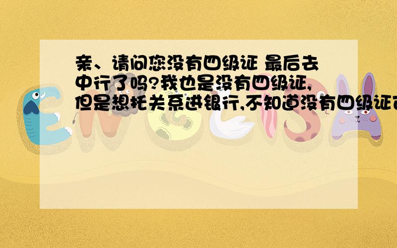 亲、请问您没有四级证 最后去中行了吗?我也是没有四级证,但是想托关系进银行,不知道没有四级证可不可以