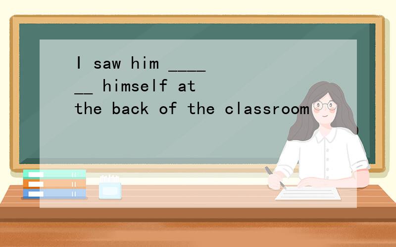 I saw him ______ himself at the back of the classroom