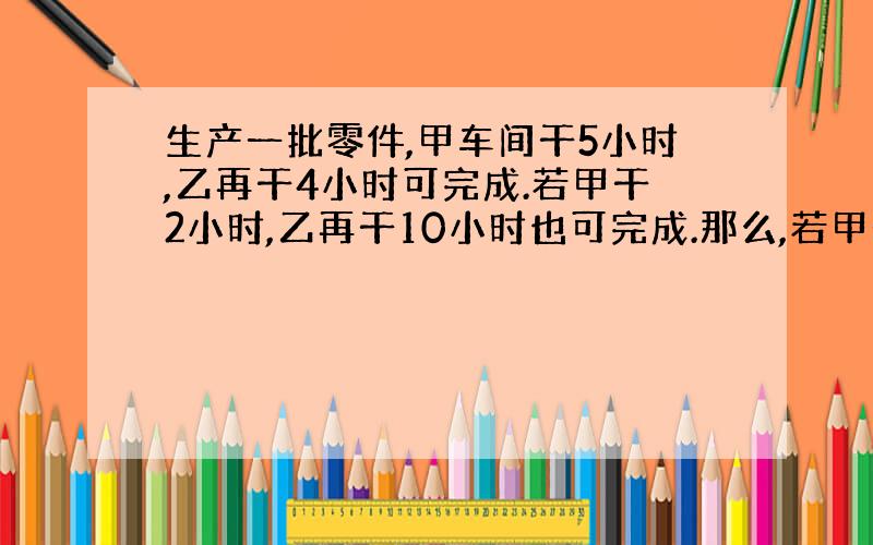 生产一批零件,甲车间干5小时,乙再干4小时可完成.若甲干2小时,乙再干10小时也可完成.那么,若甲干1小时后,乙再干几小