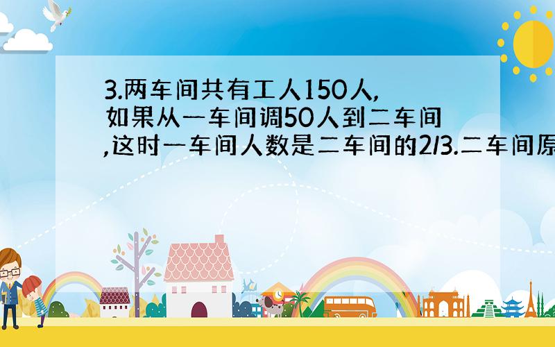 3.两车间共有工人150人,如果从一车间调50人到二车间,这时一车间人数是二车间的2/3.二车间原来有多少人?