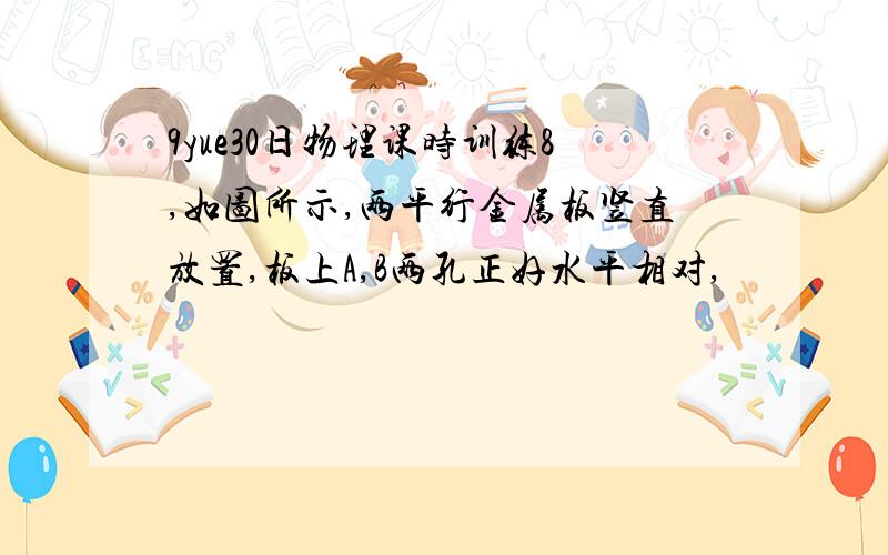 9yue30日物理课时训练8,如图所示,两平行金属板竖直放置,板上A,B两孔正好水平相对,