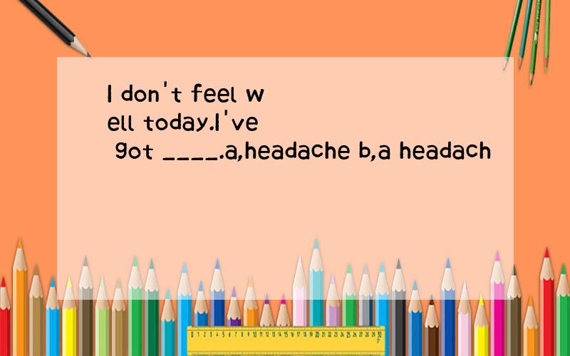 I don't feel well today.I've got ____.a,headache b,a headach