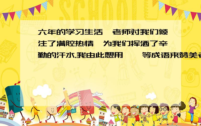 六年的学习生活,老师对我们倾注了满腔热情,为我们挥洒了辛勤的汗水.我由此想用 、 等成语来赞美老师