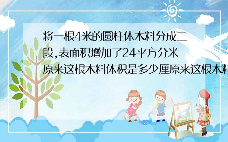 将一根4米的圆柱体木料分成三段,表面积增加了24平方分米原来这根木料体积是多少厘原来这根木料体积