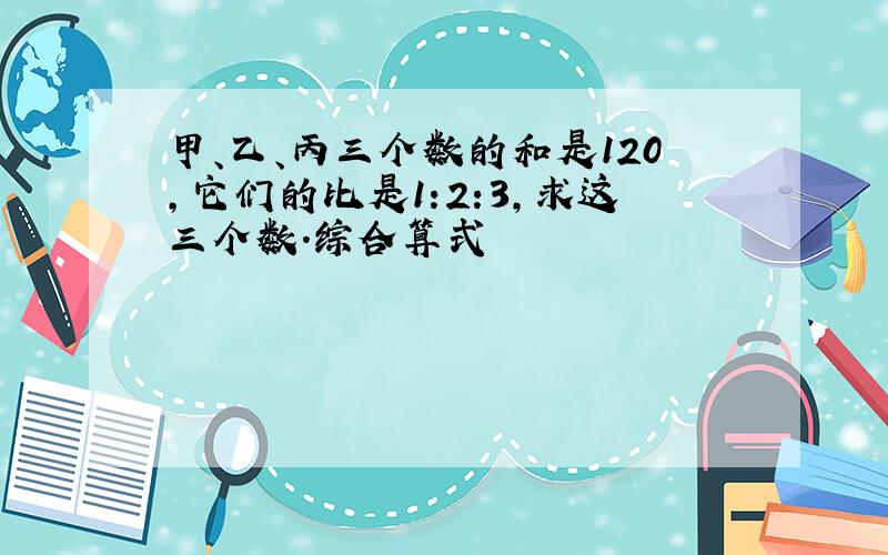 甲、乙、丙三个数的和是120,它们的比是1:2:3,求这三个数.综合算式