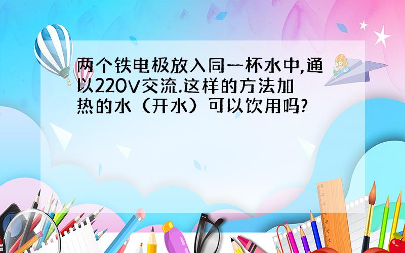 两个铁电极放入同一杯水中,通以220V交流.这样的方法加热的水（开水）可以饮用吗?