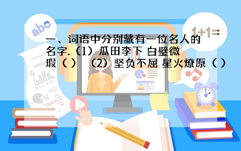 一、词语中分别藏有一位名人的名字.（1）瓜田李下 白璧微瑕（ ） （2）坚负不屈 星火燎原（ ） （3）不毛之地 一片泽