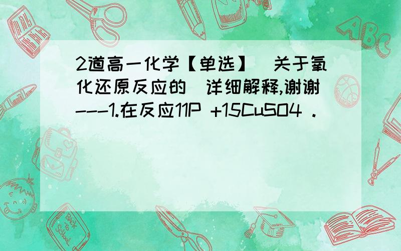 2道高一化学【单选】（关于氧化还原反应的）详细解释,谢谢---1.在反应11P +15CuSO4 .