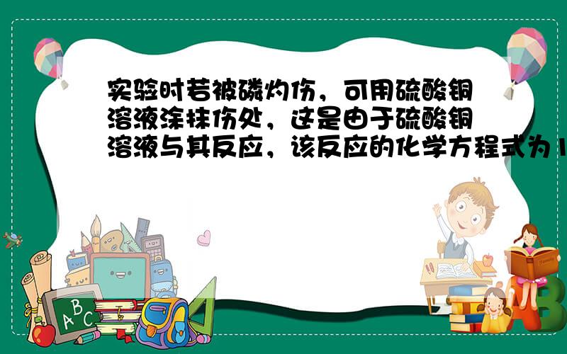 实验时若被磷灼伤，可用硫酸铜溶液涂抹伤处，这是由于硫酸铜溶液与其反应，该反应的化学方程式为11P+15CuSO 4 +2