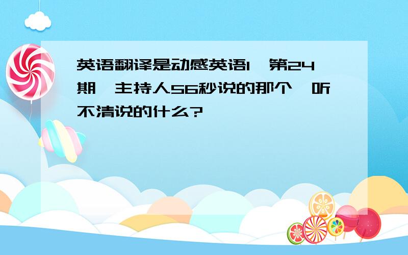 英语翻译是动感英语I,第24期,主持人56秒说的那个,听不清说的什么?