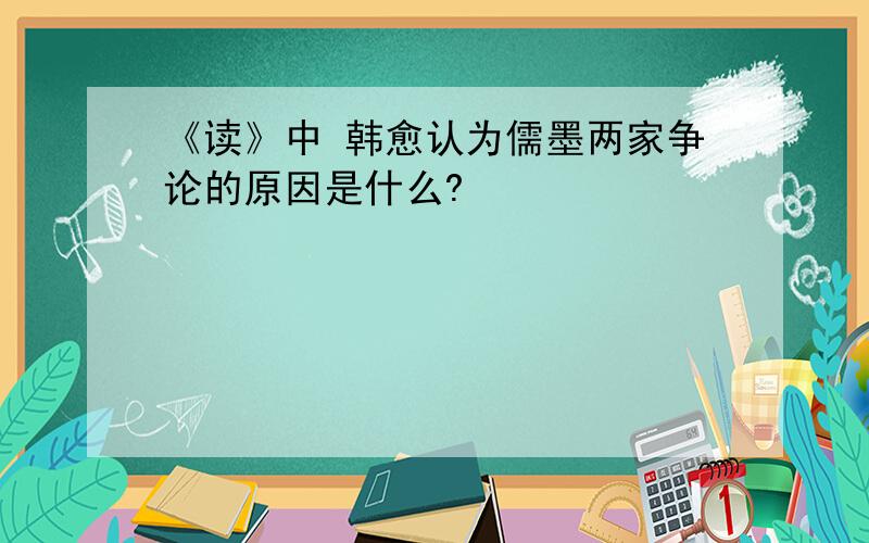 《读》中 韩愈认为儒墨两家争论的原因是什么?