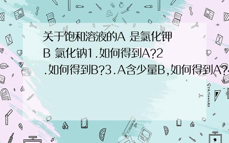 关于饱和溶液的A 是氯化钾 B 氯化钠1.如何得到A?2.如何得到B?3.A含少量B,如何得到A?4.B中含少量A,如何