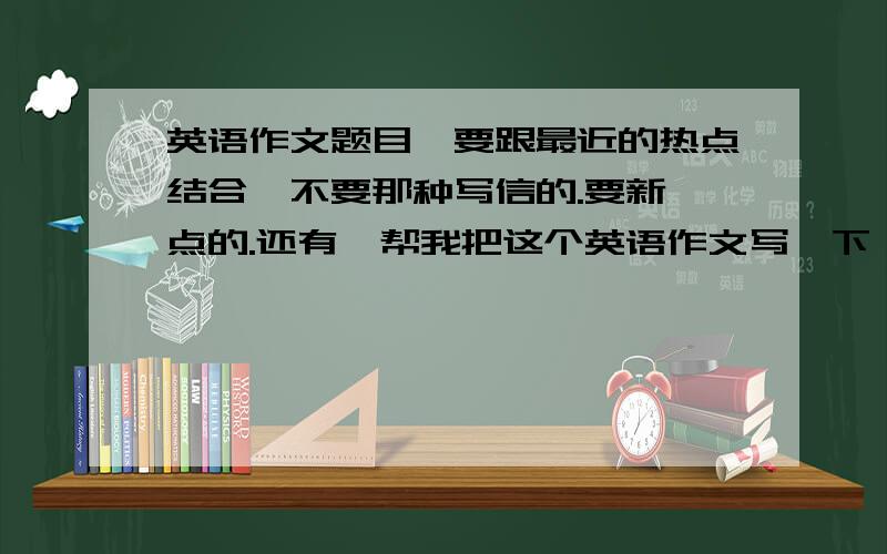 英语作文题目,要跟最近的热点结合,不要那种写信的.要新一点的.还有,帮我把这个英语作文写一下,谢