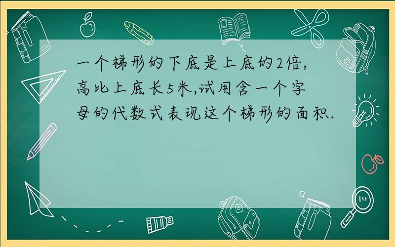 一个梯形的下底是上底的2倍,高比上底长5米,试用含一个字母的代数式表现这个梯形的面积.