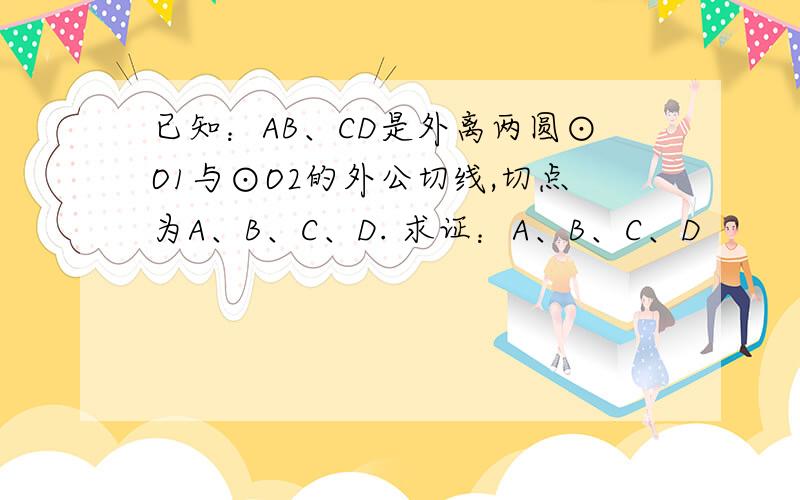 已知：AB、CD是外离两圆⊙O1与⊙O2的外公切线,切点为A、B、C、D. 求证：A、B、C、D