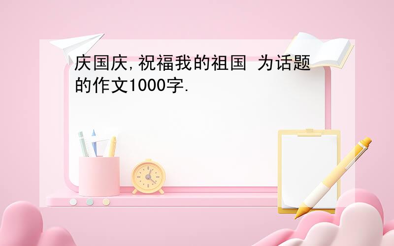 庆国庆,祝福我的祖国 为话题的作文1000字.