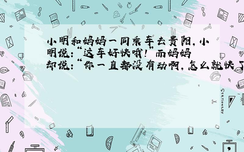 小明和妈妈一同乘车去贵阳，小明说：“这车好快哦！”而妈妈却说：“你一直都没有动啊，怎么就快了呢？”