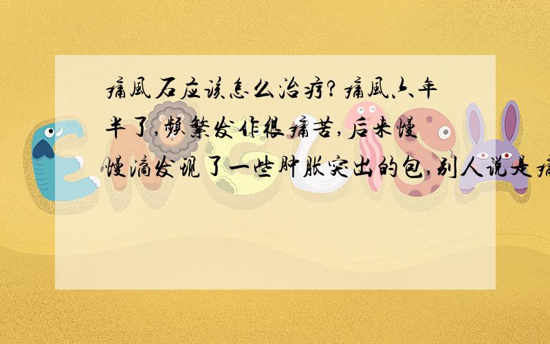 痛风石应该怎么治疗?痛风六年半了,频繁发作很痛苦,后来慢慢滴发现了一些肿胀突出的包,别人说是痛风石,想问一下痛风石应该怎