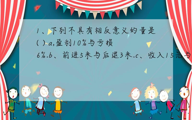 1、下列不具有相反意义的量是( ) a,盈利10%与亏损6%.b、前进5米与后退3米.c、收入15元与支出20元.d