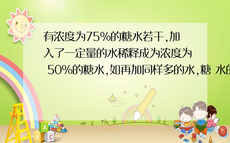 有浓度为75%的糖水若干,加入了一定量的水稀释成为浓度为 50%的糖水,如再加同样多的水,糖 水的浓度将变为多少?算式