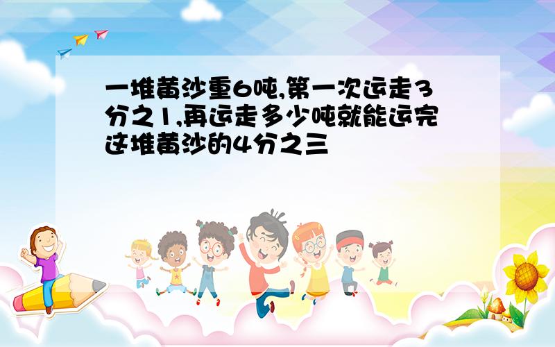 一堆黄沙重6吨,第一次运走3分之1,再运走多少吨就能运完这堆黄沙的4分之三