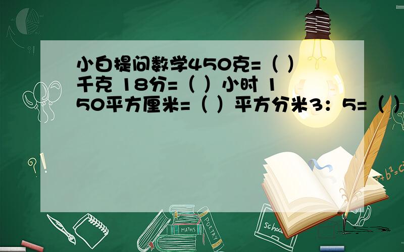 小白提问数学450克=（ ）千克 18分=（ ）小时 150平方厘米=（ ）平方分米3：5=（ ）：20＝27÷（ ）＝