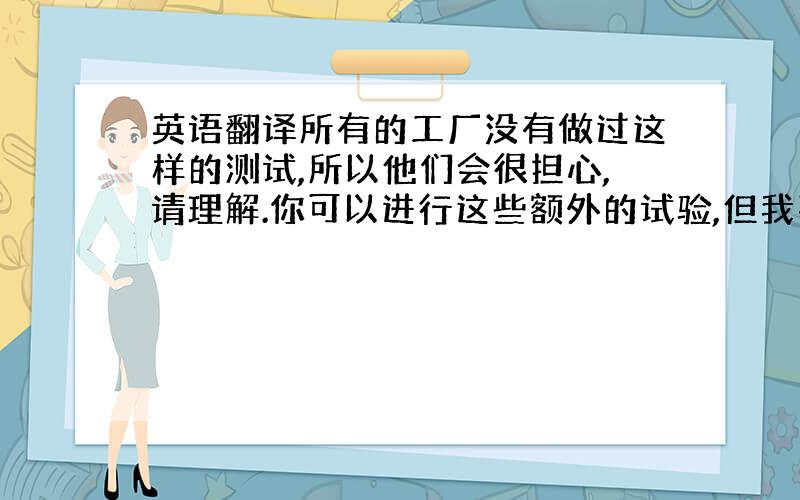 英语翻译所有的工厂没有做过这样的测试,所以他们会很担心,请理解.你可以进行这些额外的试验,但我不能肯定最终结果会是怎样.