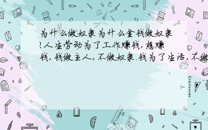 为什么做奴隶为什么金钱做奴隶?人生劳动为了工作赚钱,想赚钱,钱做主人,不做奴隶.钱为了生活,不做奴隶吗?为了钱意味着什么