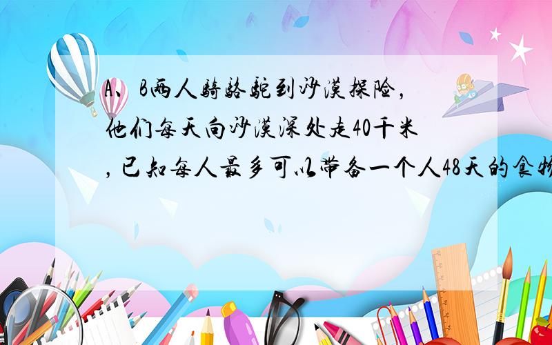 A、B两人骑骆驼到沙漠探险，他们每天向沙漠深处走40千米，已知每人最多可以带备一个人48天的食物和水，途中A有事提前返回