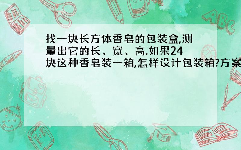 找一块长方体香皂的包装盒,测量出它的长、宽、高.如果24块这种香皂装一箱,怎样设计包装箱?方案一...