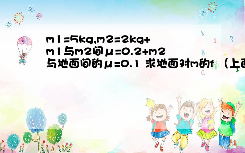 m1=5kg,m2=2kg+m1与m2间μ=0.2+m2与地面间的μ=0.1 求地面对m的f （上面为m1 下面的为m2