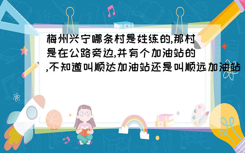 梅州兴宁哪条村是姓练的,那村是在公路旁边,并有个加油站的,不知道叫顺达加油站还是叫顺远加油站