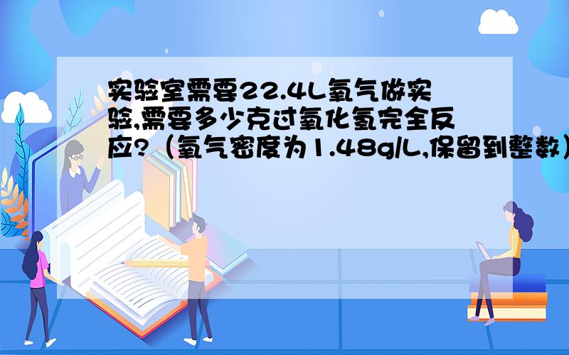 实验室需要22.4L氧气做实验,需要多少克过氧化氢完全反应?（氧气密度为1.48g/L,保留到整数）