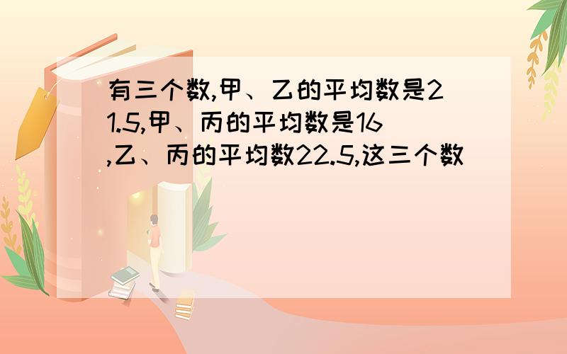 有三个数,甲、乙的平均数是21.5,甲、丙的平均数是16,乙、丙的平均数22.5,这三个数