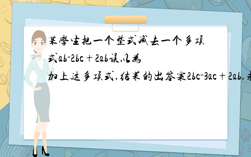 某学生把一个整式减去一个多项式ab-2bc+2ab误以为加上这多项式,结果的出答案2bc-3ac+2ab,求原题的正确答