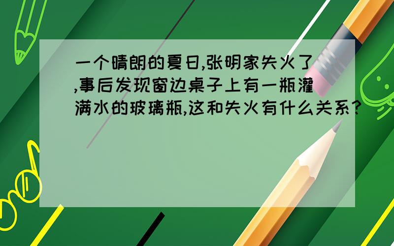 一个晴朗的夏日,张明家失火了,事后发现窗边桌子上有一瓶灌满水的玻璃瓶,这和失火有什么关系?