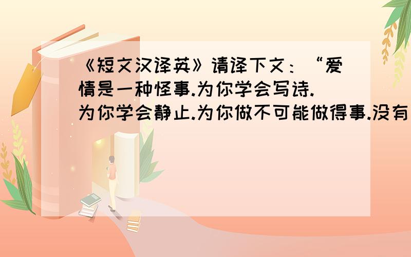 《短文汉译英》请译下文：“爱情是一种怪事.为你学会写诗.为你学会静止.为你做不可能做得事.没有了以前的潇洒,却让懂得了为