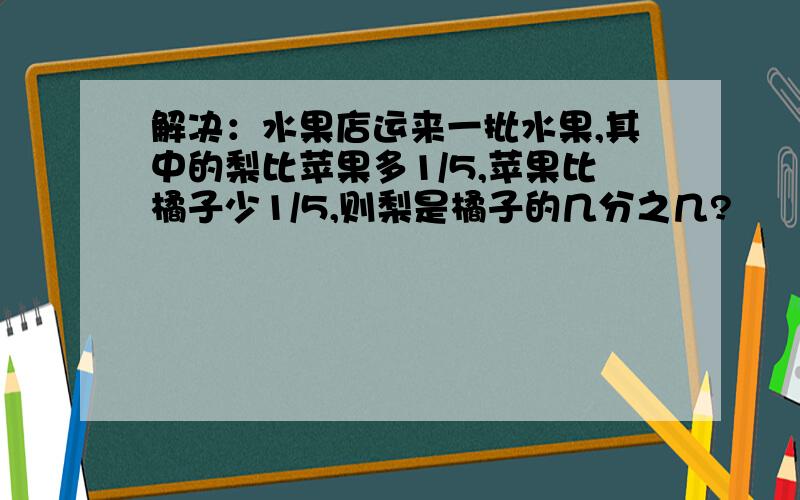 解决：水果店运来一批水果,其中的梨比苹果多1/5,苹果比橘子少1/5,则梨是橘子的几分之几?